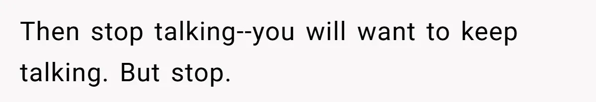 Then stop talking--you will want to keep talking. But stop.