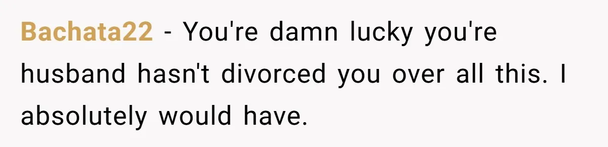 Bachata22 − You're damn lucky you're husband hasn't divorced you over all this. I absolutely would have.