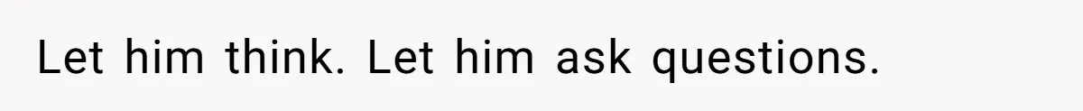 Let him think. Let him ask questions.