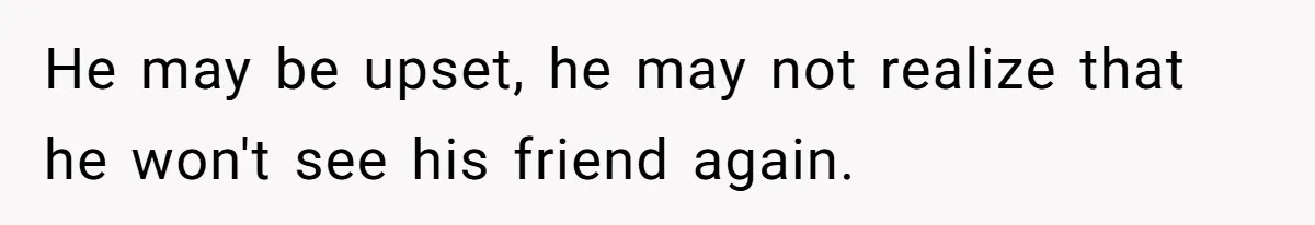 He may be upset, he may not realize that he won't see his friend again.
