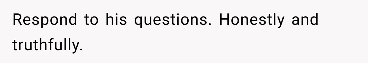 Respond to his questions. Honestly and truthfully.