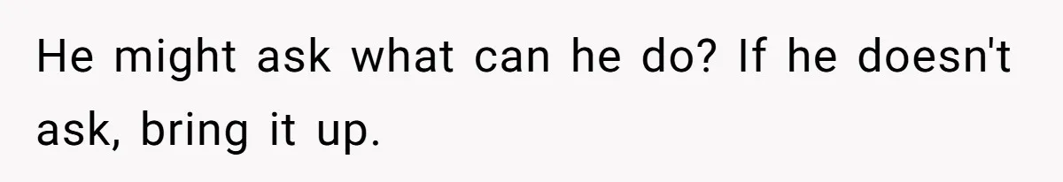 He might ask what can he do? If he doesn't ask, bring it up.