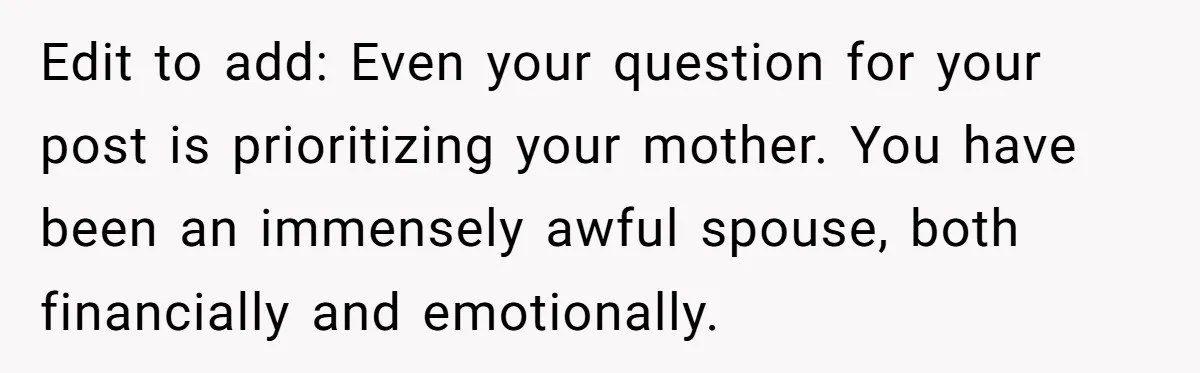 Edit to add: Even your question for your post is prioritizing your mother. You have been an immensely awful spouse, both financially and emotionally.