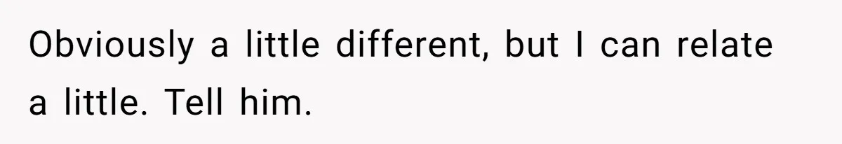 Obviously a little different, but I can relate a little. Tell him.