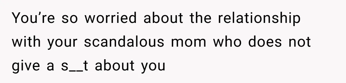 You’re so worried about the relationship with your scandalous mom who does not give a s__t about you