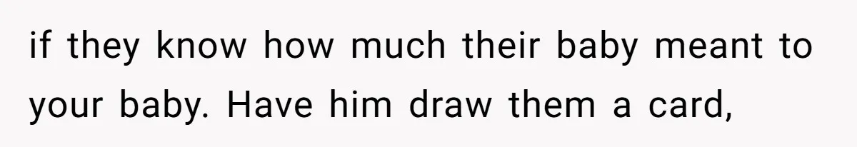 if they know how much their baby meant to your baby. Have him draw them a card,