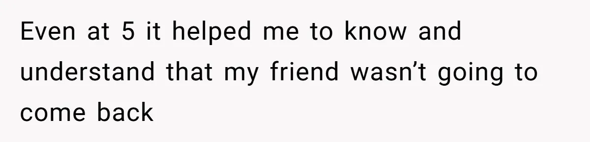 Even at 5 it helped me to know and understand that my friend wasn’t going to come back