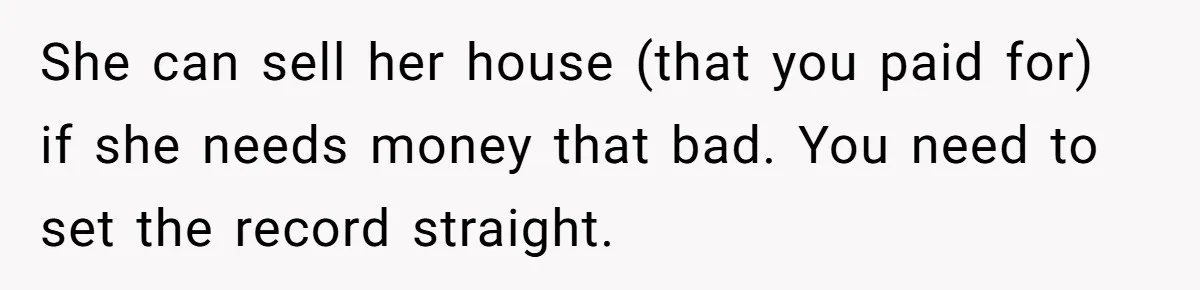 She can sell her house (that you paid for) if she needs money that bad. You need to set the record straight.