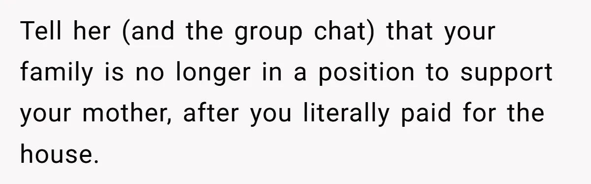 Tell her (and the group chat) that your family is no longer in a position to support your mother, after you literally paid for the house.