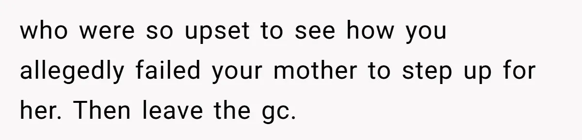 who were so upset to see how you allegedly failed your mother to step up for her. Then leave the gc.