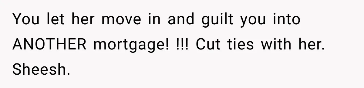 You let her move in and guilt you into ANOTHER mortgage! !!! Cut ties with her. Sheesh.