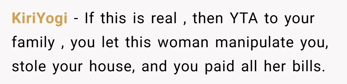KiriYogi − If this is real , then YTA to your family , you let this woman manipulate you, stole your house, and you paid all her bills.
