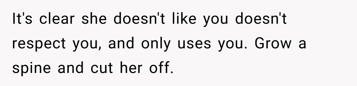 It's clear she doesn't like you doesn't respect you, and only uses you. Grow a spine and cut her off.