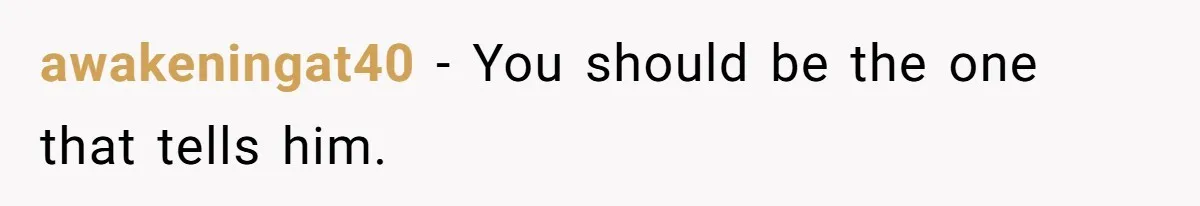 awakeningat40 − You should be the one that tells him.