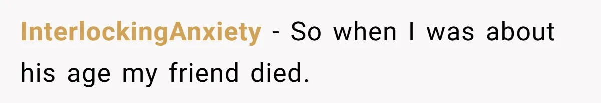 InterlockingAnxiety − So when I was about his age my friend died.