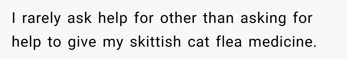 I rarely ask help for other than asking for help to give my skittish cat flea medicine.