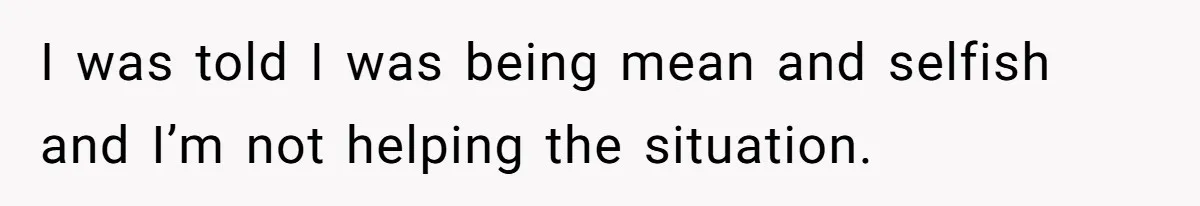 I was told I was being mean and selfish and I’m not helping the situation.