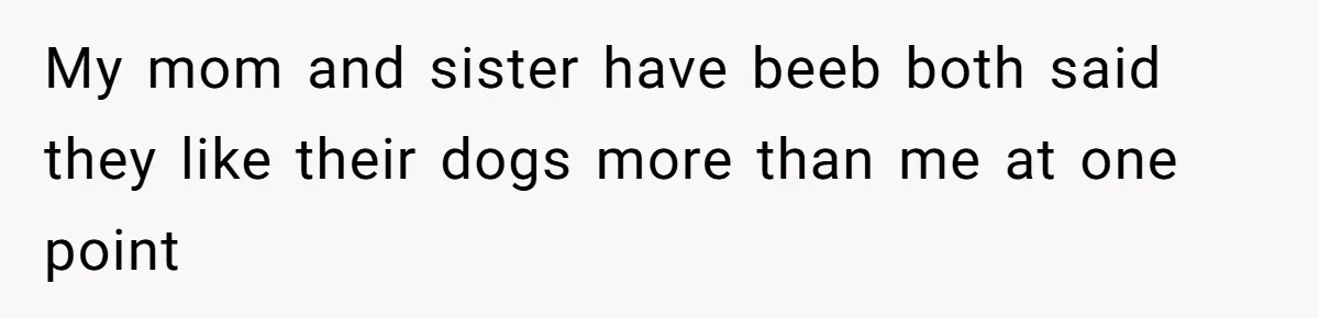 My mom and sister have beeb both said they like their dogs more than me at one point