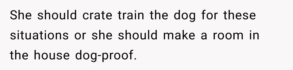She should crate train the dog for these situations or she should make a room in the house dog-proof.