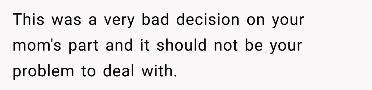 This was a very bad decision on your mom's part and it should not be your problem to deal with.