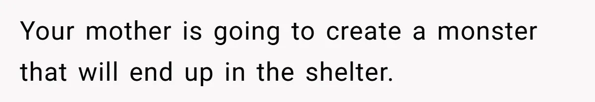 Your mother is going to create a monster that will end up in the shelter.