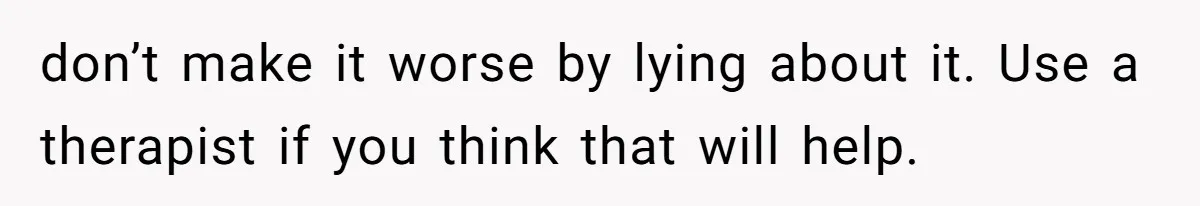 don’t make it worse by lying about it. Use a therapist if you think that will help.