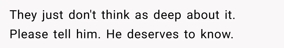 They just don't think as deep about it. Please tell him. He deserves to know.