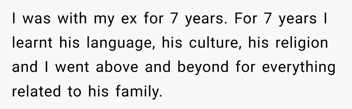 I was with my ex for 7 years. For 7 years I learnt his language, his culture, his religion and I went above and beyond for everything related to his...