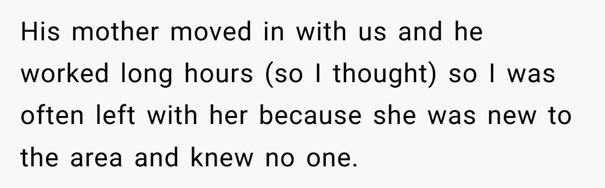 His mother moved in with us and he worked long hours (so I thought) so I was often left with her because she was new to the area and knew...