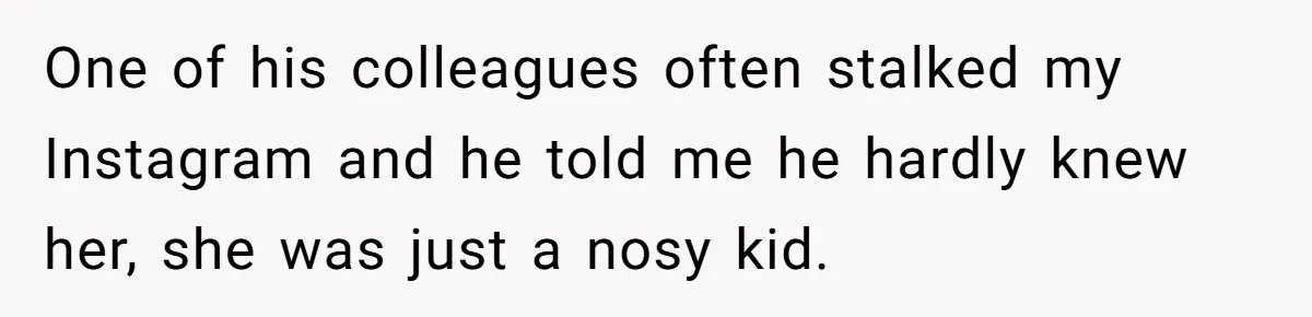 One of his colleagues often stalked my Instagram and he told me he hardly knew her, she was just a nosy kid.