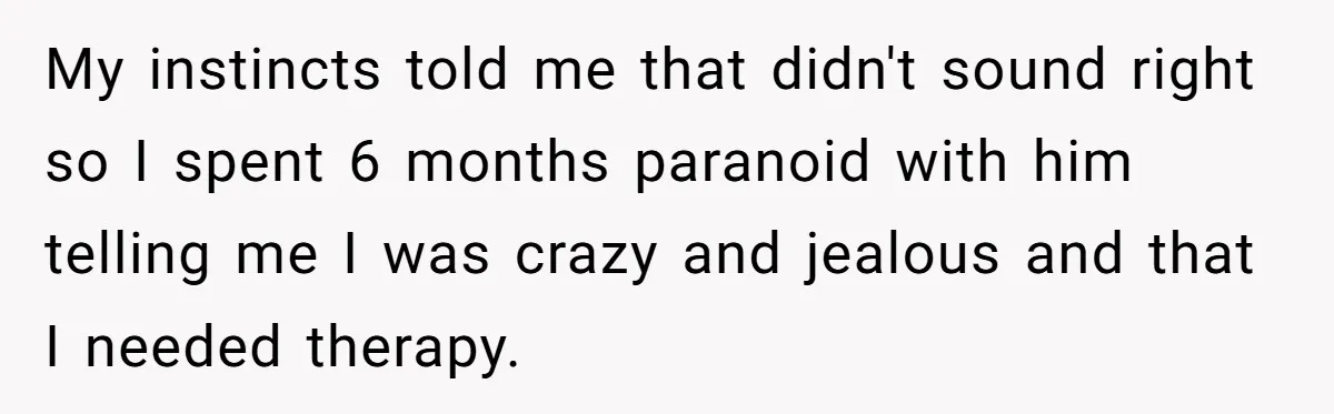 My instincts told me that didn't sound right so I spent 6 months paranoid with him telling me I was crazy and jealous and that I needed therapy.