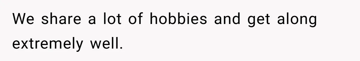 We share a lot of hobbies and get along extremely well.