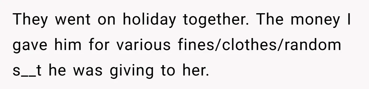 They went on holiday together. The money I gave him for various fines/clothes/random s__t he was giving to her.