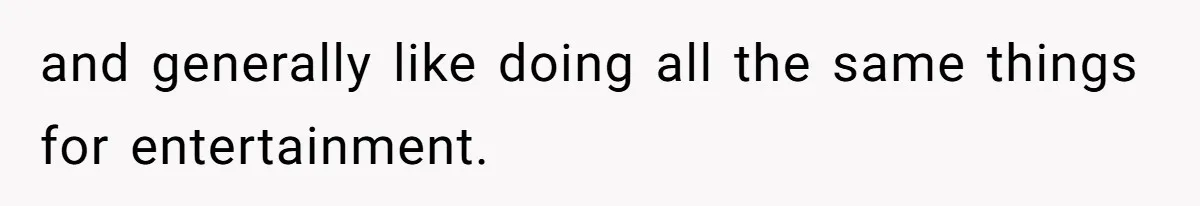 and generally like doing all the same things for entertainment.