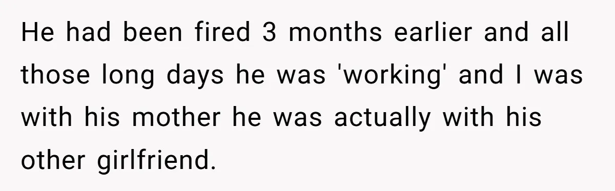 He had been fired 3 months earlier and all those long days he was 'working' and I was with his mother he was actually with his other girlfriend.