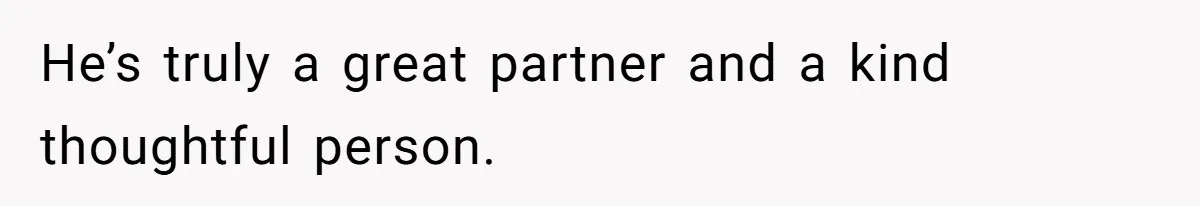 He’s truly a great partner and a kind thoughtful person.