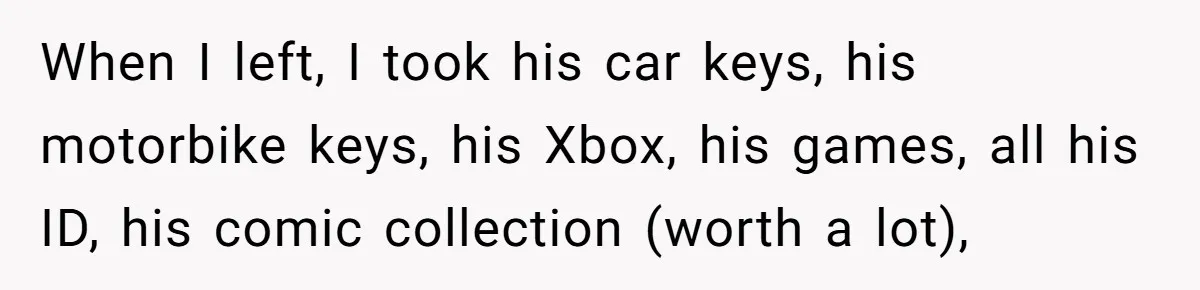 When I left, I took his car keys, his motorbike keys, his Xbox, his games, all his ID, his comic collection (worth a lot),