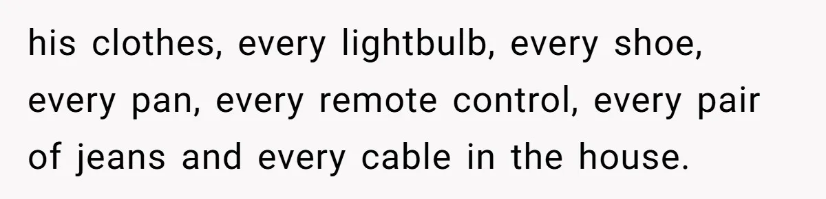 his clothes, every lightbulb, every shoe, every pan, every remote control, every pair of jeans and every cable in the house.