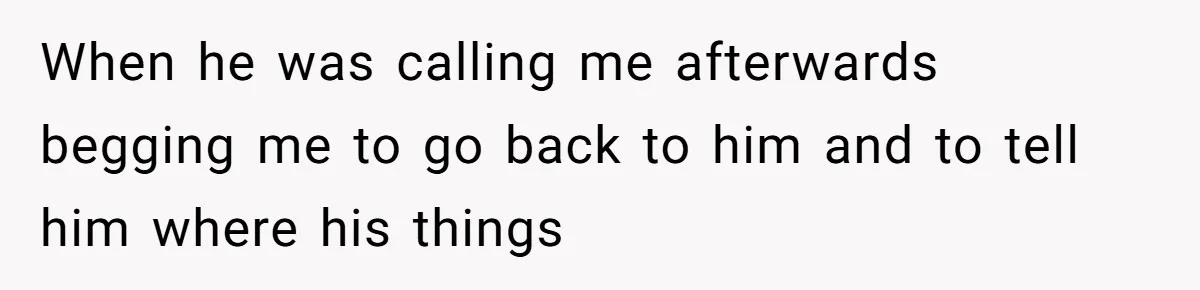 When he was calling me afterwards begging me to go back to him and to tell him where his things