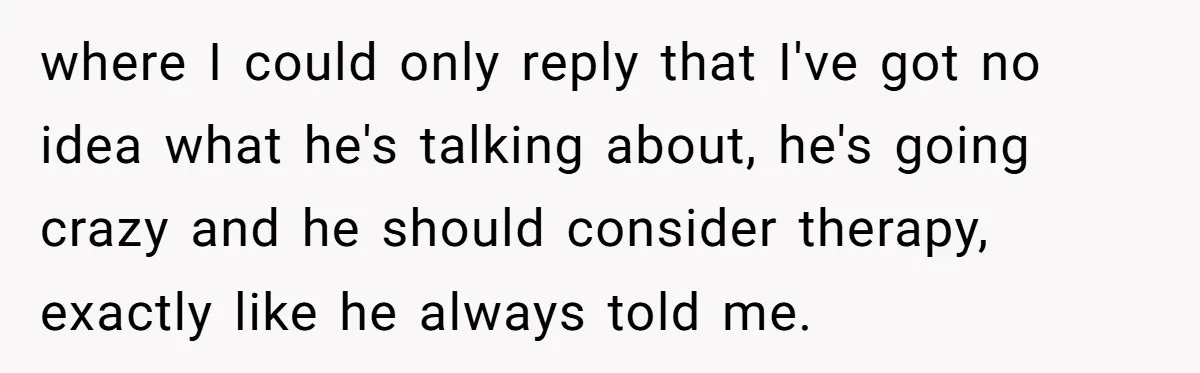 where I could only reply that I've got no idea what he's talking about, he's going crazy and he should consider therapy, exactly like he always told me.