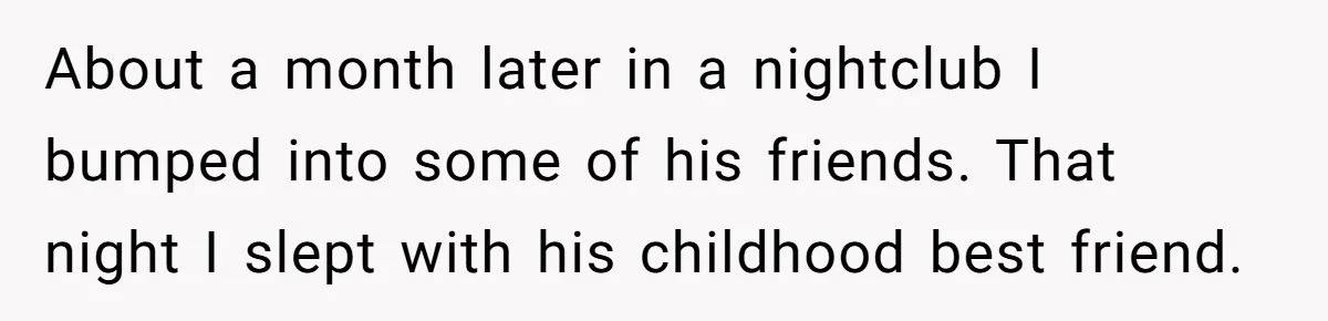 About a month later in a nightclub I bumped into some of his friends. That night I slept with his childhood best friend.