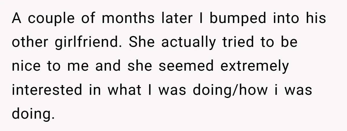 A couple of months later I bumped into his other girlfriend. She actually tried to be nice to me and she seemed extremely interested in what I was doing/how i...