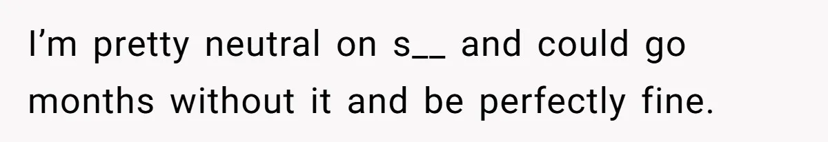 I’m pretty neutral on s__ and could go months without it and be perfectly fine.
