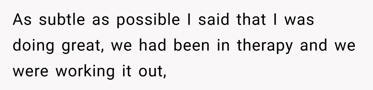 As subtle as possible I said that I was doing great, we had been in therapy and we were working it out,