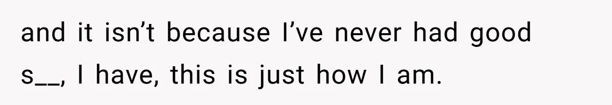 and it isn’t because I’ve never had good s__, I have, this is just how I am.