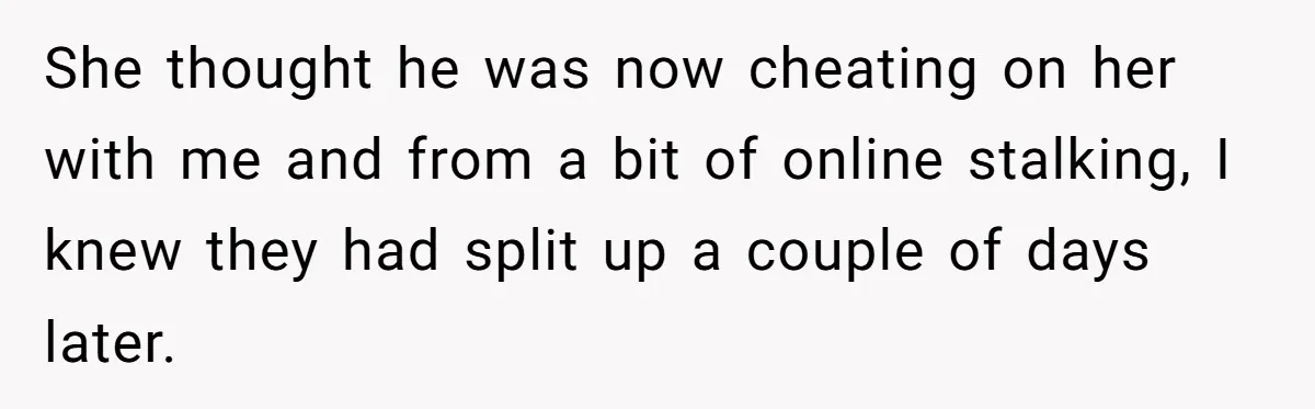 She thought he was now cheating on her with me and from a bit of online stalking, I knew they had split up a couple of days later.