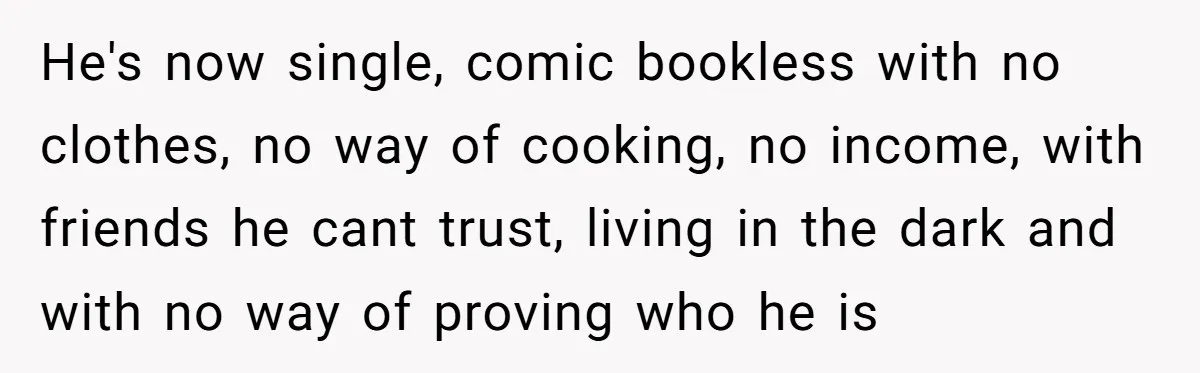He's now single, comic bookless with no clothes, no way of cooking, no income, with friends he cant trust, living in the dark and with no way of proving who...