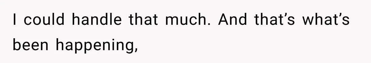I could handle that much. And that’s what’s been happening,