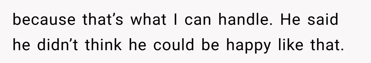 because that’s what I can handle. He said he didn’t think he could be happy like that.