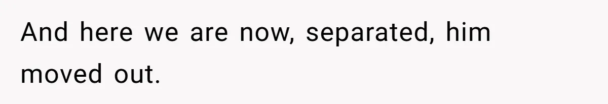 And here we are now, separated, him moved out.